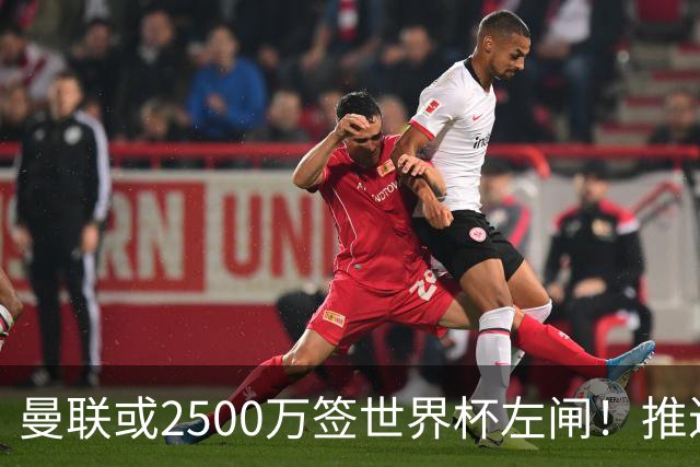 曼联或2500万签世界杯左闸！推迟引进时间，卡里克将先考察两小妖